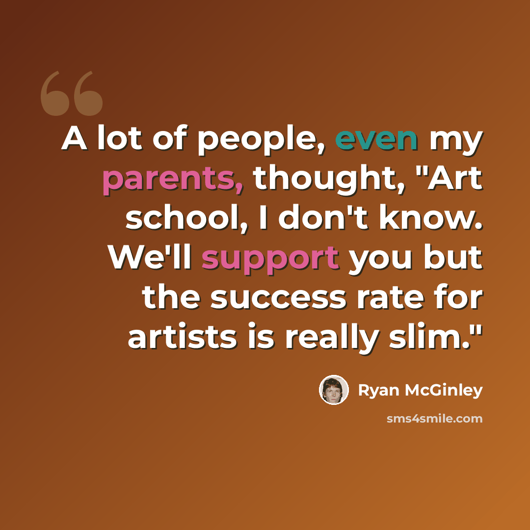 “A lot of people, even my parents, thought, "Art school, I don't know. We'll support you but the success rate for artists is really slim."” quote by Ryan McGinley