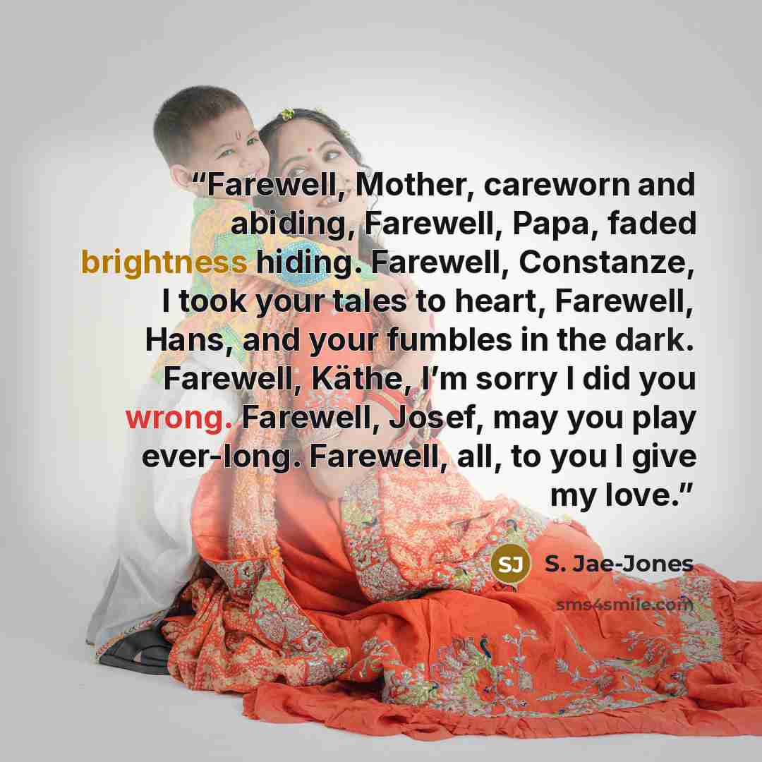 “Farewell, Mother, careworn and abiding, Farewell, Papa, faded brightness hiding. Farewell, Constanze, I took your tales to heart, Farewell, Hans, and your fumbles in the dark. Farewell, Käthe, I’m sorry I did you wrong. Farewell, Josef, may you play ever-long. Farewell, all, to you I give my love.” quote by S. Jae-Jones