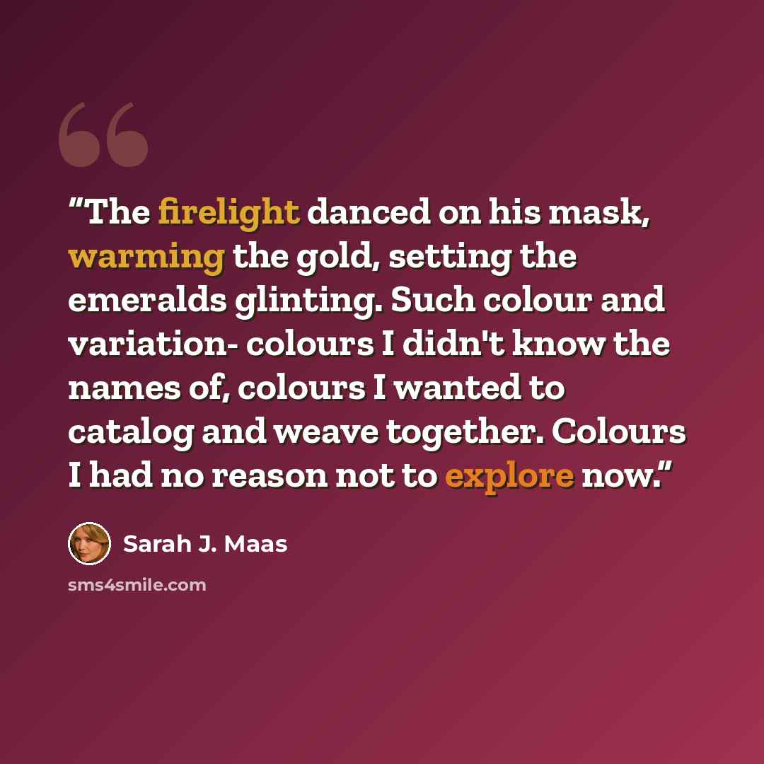 “The firelight danced on his mask, warming the gold, setting the emeralds glinting. Such colour and variation- colours I didn't know the names of, colours I wanted to catalog and weave together. Colours I had no reason not to explore now.” quote by Sarah J. Maas