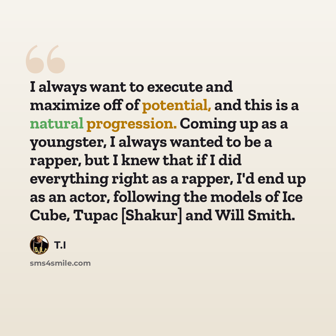 “I always want to execute and maximize off of potential, and this is a natural progression. Coming up as a youngster, I always wanted to be a rapper, but I knew that if I did everything right as a rapper, I'd end up as an actor, following the models of Ice Cube, Tupac [Shakur] and Will Smith.” quote by T.I
