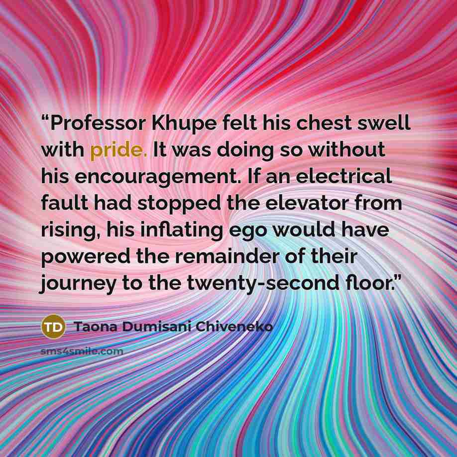 “Professor Khupe felt his chest swell with pride. It was doing so without his encouragement. If an electrical fault had stopped the elevator from rising, his inflating ego would have powered the remainder of their journey to the twenty-second floor.” quote by Taona Dumisani Chiveneko