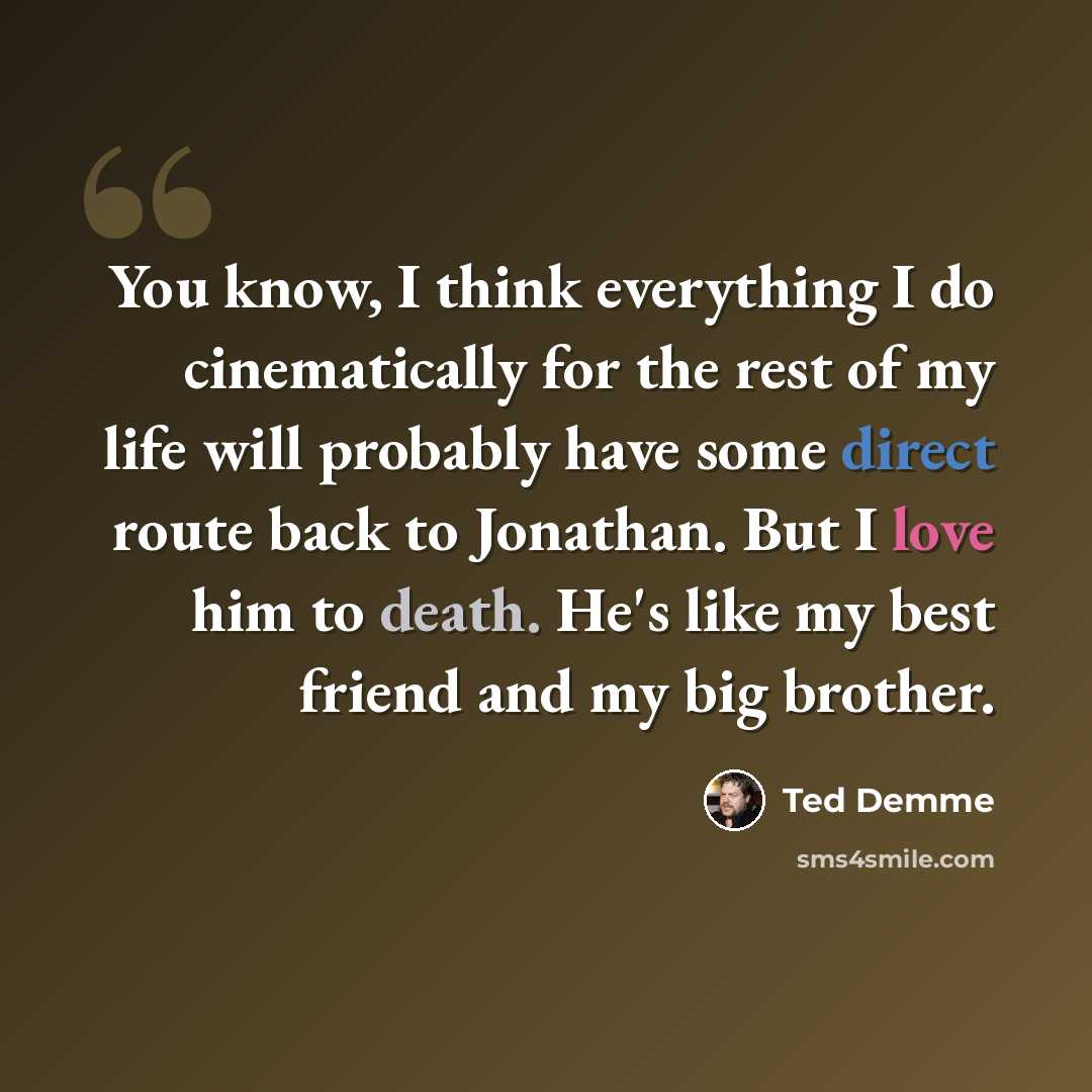 “You know, I think everything I do cinematically for the rest of my life will probably have some direct route back to Jonathan. But I love him to death. He's like my best friend and my big brother.” quote by Ted Demme