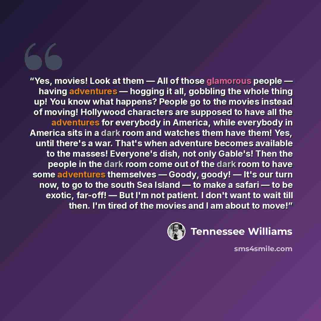 “Yes, movies! Look at them — All of those glamorous people — having adventures — hogging it all, gobbling the whole thing up! You know what happens? People go to the movies instead of moving! Hollywood characters are supposed to have all the adventures for everybody in America, while everybody in…” quote by Tennessee Williams