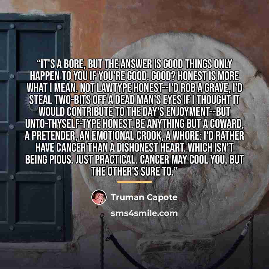 “It's a bore, but the answer is good things only happen to you if you're good. Good? Honest is more what I mean. Not lawtype honest--I'd rob a grave, I'd steal two-bits off a dead man's eyes if I thought it would contribute to the day's enjoyment--but unto-thyself-type honest. Be anything but a…” quote by Truman Capote
