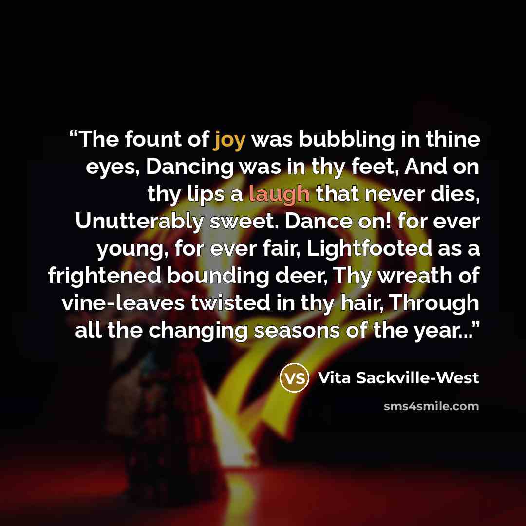 “The fount of joy was bubbling in thine eyes, Dancing was in thy feet, And on thy lips a laugh that never dies, Unutterably sweet. Dance on! for ever young, for ever fair, Lightfooted as a frightened bounding deer, Thy wreath of vine-leaves twisted in thy hair, Through all the changing seasons of…” quote by Vita Sackville-West