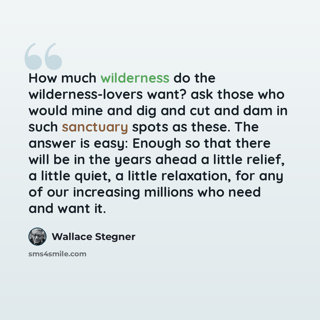 “How much wilderness do the wilderness-lovers want? ask those who would mine and dig and cut and dam in such sanctuary spots as these. The answer is easy: Enough so that there will be in the years ahead a little relief, a little quiet, a little relaxation, for any of our increasing millions who…” quote by Wallace Stegner