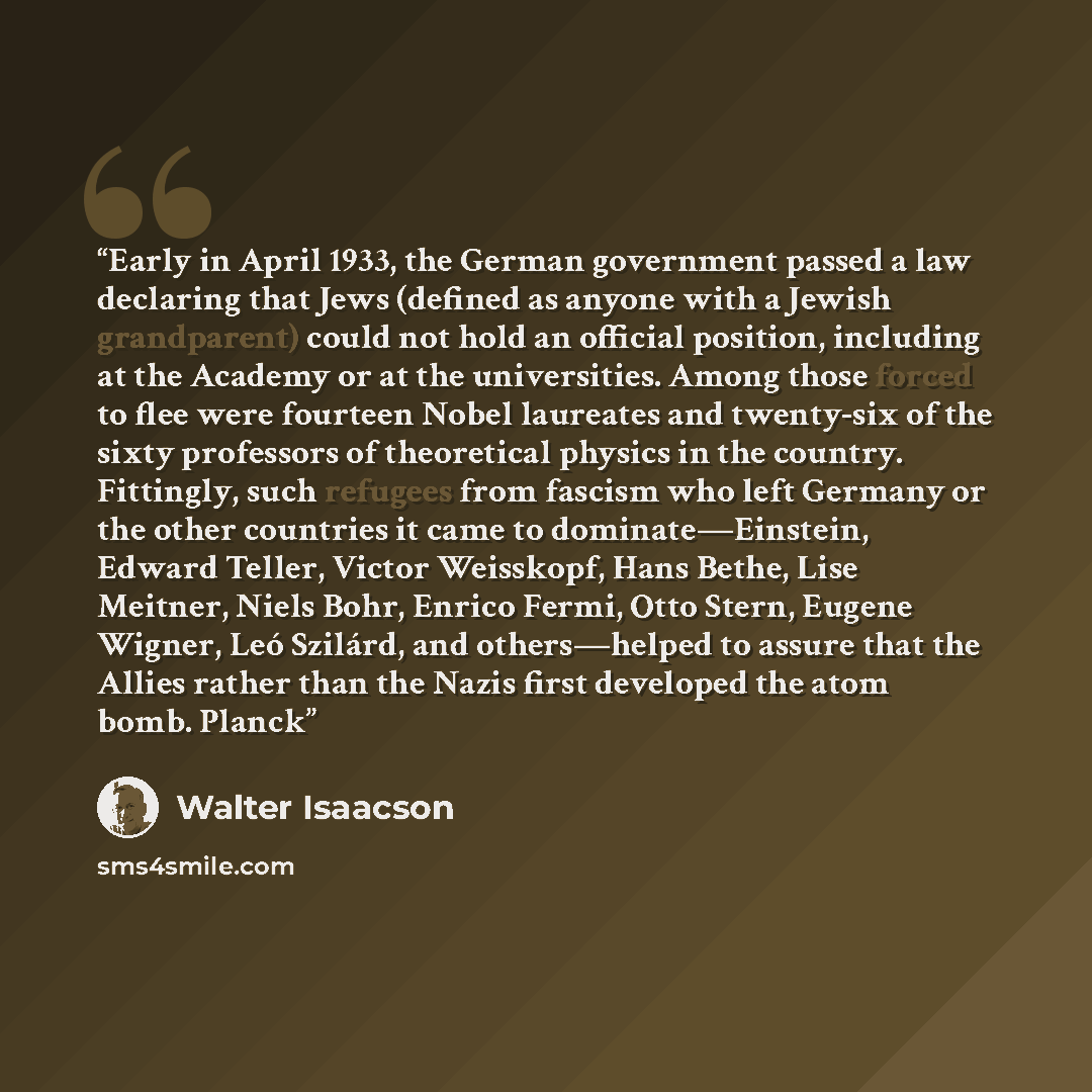 “Early in April 1933, the German government passed a law declaring that Jews (defined as anyone with a Jewish grandparent) could not hold an official position, including at the Academy or at the universities. Among those forced to flee were fourteen Nobel laureates and twenty-six of the sixty…” quote by Walter Isaacson