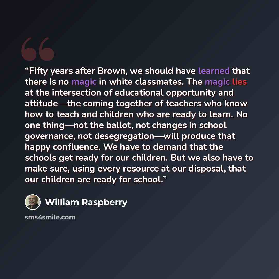 “Fifty years after Brown, we should have learned that there is no magic in white classmates. The magic lies at the intersection of educational opportunity and attitude—the coming together of teachers who know how to teach and children who are ready to learn. No one thing—not the ballot, not changes…” quote by William Raspberry