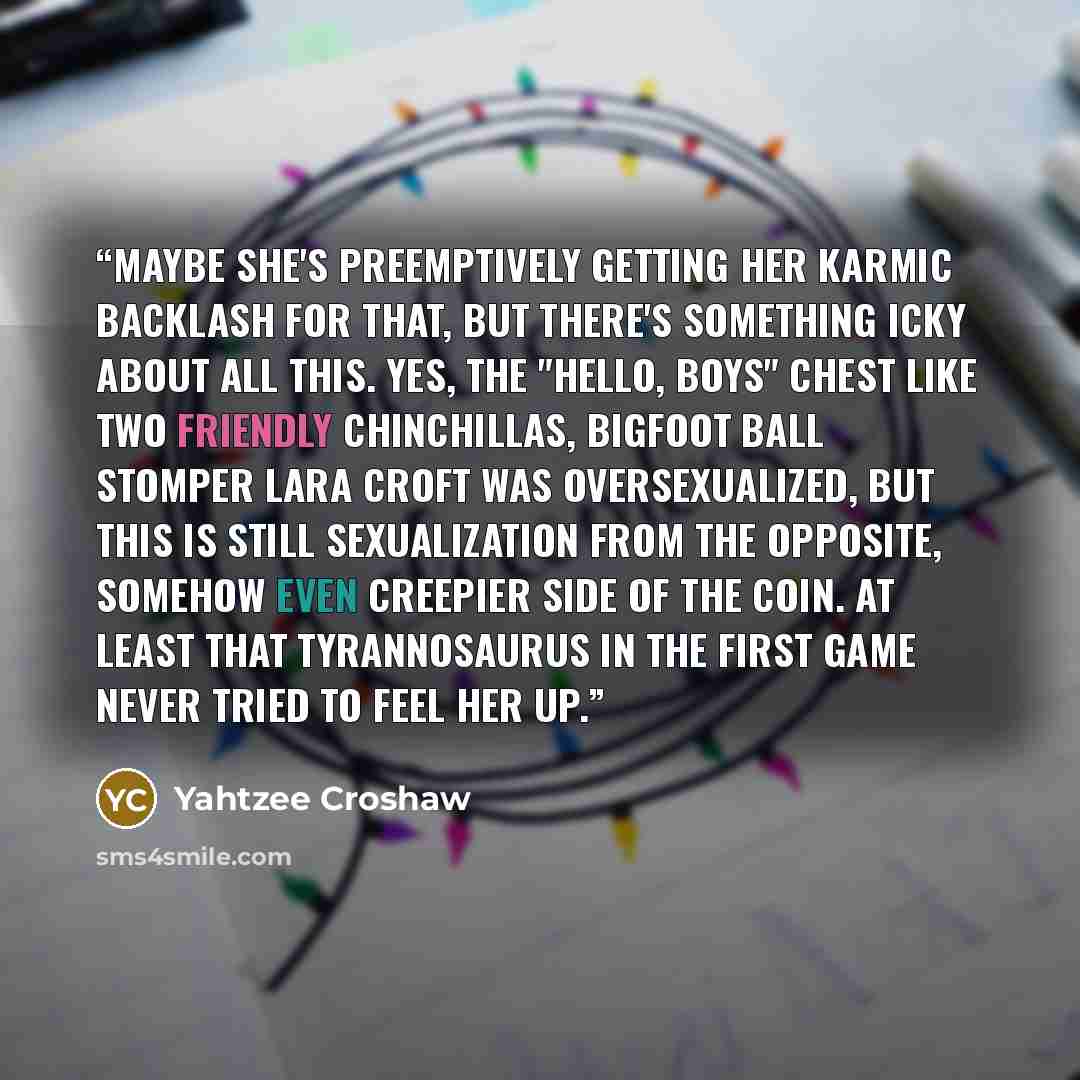 “Maybe she's preemptively getting her karmic backlash for that, but there's something icky about all this. Yes, the "hello, boys" chest like two friendly chinchillas, Bigfoot ball stomper Lara Croft was oversexualized, but this is still sexualization from the opposite, somehow even creepier side of…” quote by Yahtzee Croshaw