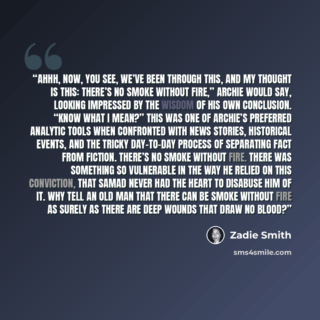“Ahhh, now, you see, we’ve been through this, and my thought is this: there’s no smoke without fire,” Archie would say, looking impressed by the wisdom of his own conclusion. “Know what I mean?” This was one of Archie’s preferred analytic tools when confronted with news stories, historical events…” quote by Zadie Smith
