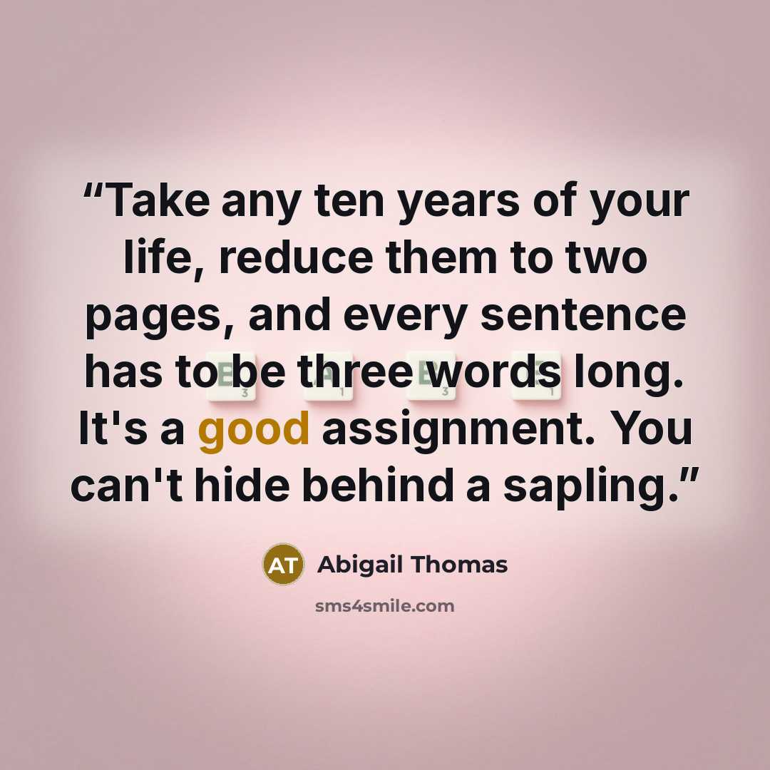 “Take any ten years of your life, reduce them to two pages, and every sentence has to be three words long. It's a good assignment. You can't hide behind a sapling.” quote by Abigail Thomas