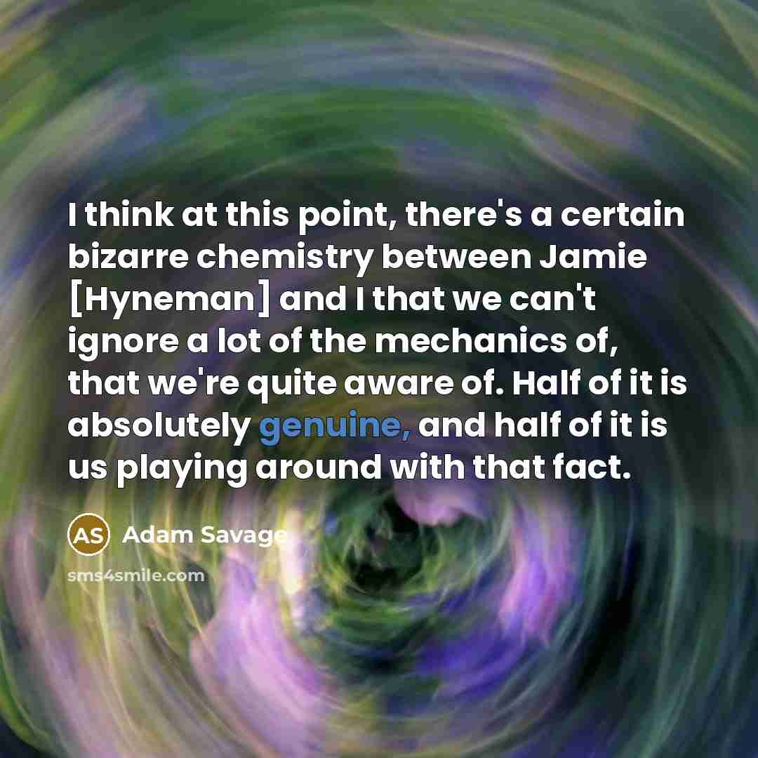 “I think at this point, there's a certain bizarre chemistry between Jamie [Hyneman] and I that we can't ignore a lot of the mechanics of, that we're quite aware of. Half of it is absolutely genuine, and half of it is us playing around with that fact.” quote by Adam Savage