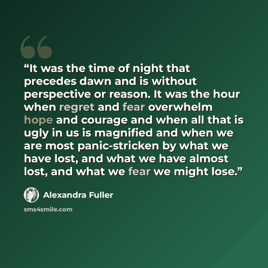 “It was the time of night that precedes dawn and is without perspective or reason. It was the hour when regret and fear overwhelm hope and courage and when all that is ugly in us is magnified and when we are most panic-stricken by what we have lost, and what we have almost lost, and what we fear we…” quote by Alexandra Fuller