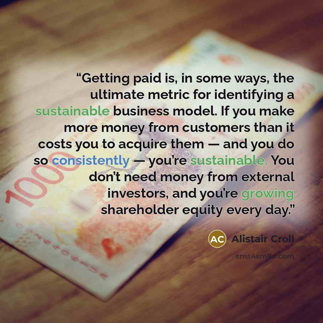 “Getting paid is, in some ways, the ultimate metric for identifying a sustainable business model. If you make more money from customers than it costs you to acquire them — and you do so consistently — you’re sustainable. You don’t need money from external investors, and you’re growing shareholder…” quote by Alistair Croll