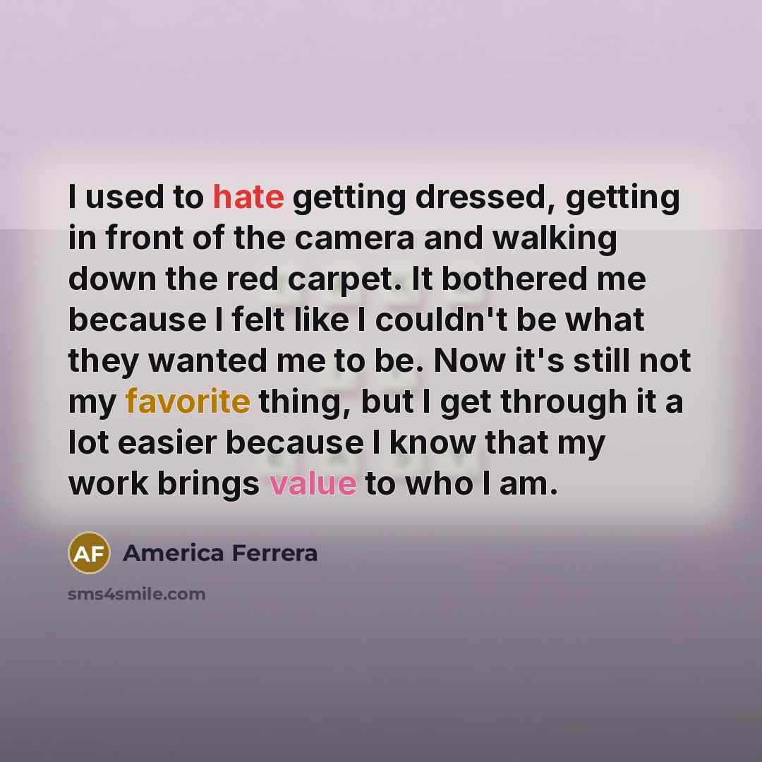 “I used to hate getting dressed, getting in front of the camera and walking down the red carpet. It bothered me because I felt like I couldn't be what they wanted me to be. Now it's still not my favorite thing, but I get through it a lot easier because I know that my work brings value to who I am.” quote by America Ferrera