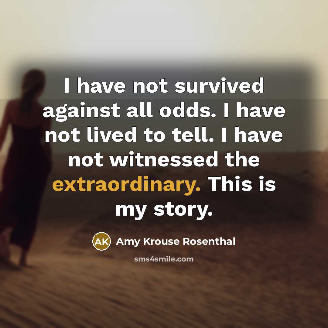 “I have not survived against all odds. I have not lived to tell. I have not witnessed the extraordinary. This is my story.” quote by Amy Krouse Rosenthal