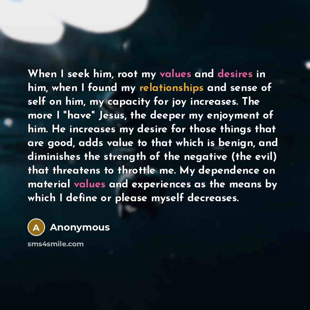 “When I seek him, root my values and desires in him, when I found my relationships and sense of self on him, my capacity for joy increases. The more I "have" Jesus, the deeper my enjoyment of him. He increases my desire for those things that are good, adds value to that which is benign, and…” quote by Anonymous