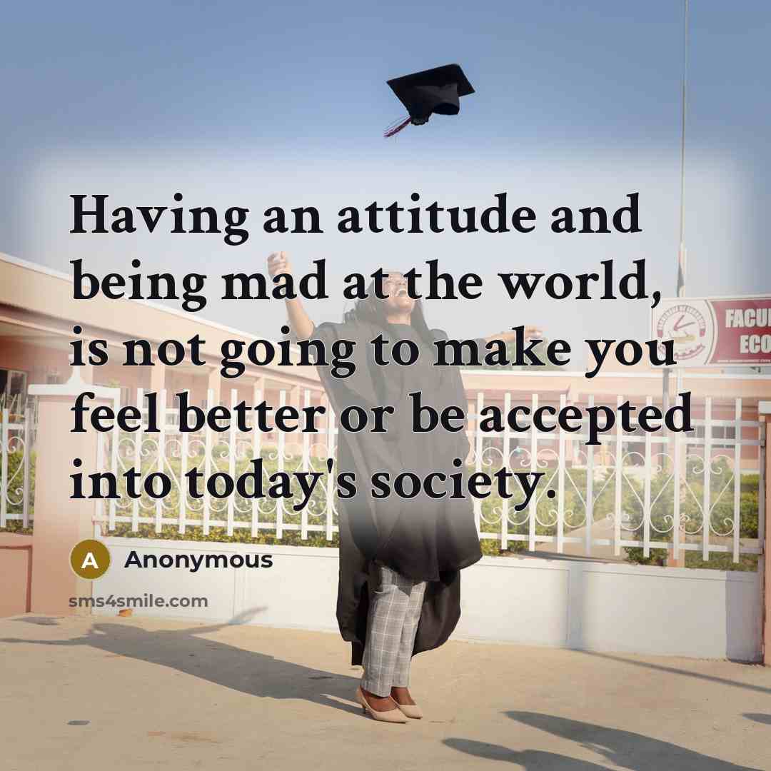 “Having an attitude and being mad at the world, is not going to make you feel better or be accepted into today's society.” quote by Anonymous