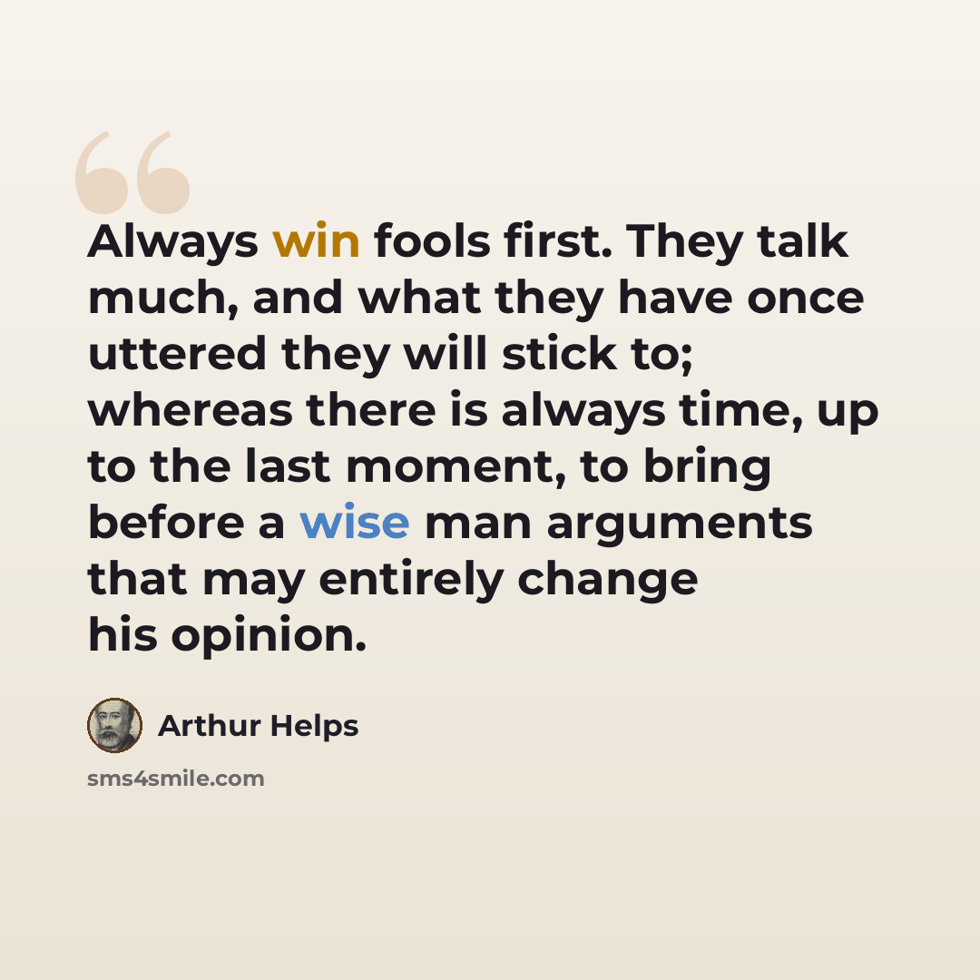 “Always win fools first. They talk much, and what they have once uttered they will stick to; whereas there is always time, up to the last moment, to bring before a wise man arguments that may entirely change his opinion.” quote by Arthur Helps