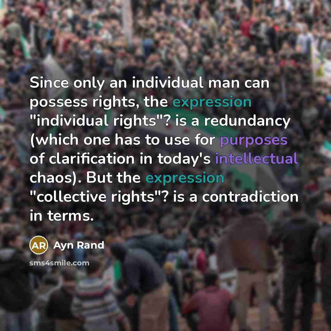 “Since only an individual man can possess rights, the expression "individual rights"? is a redundancy (which one has to use for purposes of clarification in today's intellectual chaos). But the expression "collective rights"? is a contradiction in terms.” quote by Ayn Rand