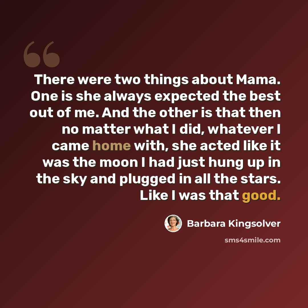 “There were two things about Mama. One is she always expected the best out of me. And the other is that then no matter what I did, whatever I came home with, she acted like it was the moon I had just hung up in the sky and plugged in all the stars. Like I was that good.” quote by Barbara Kingsolver