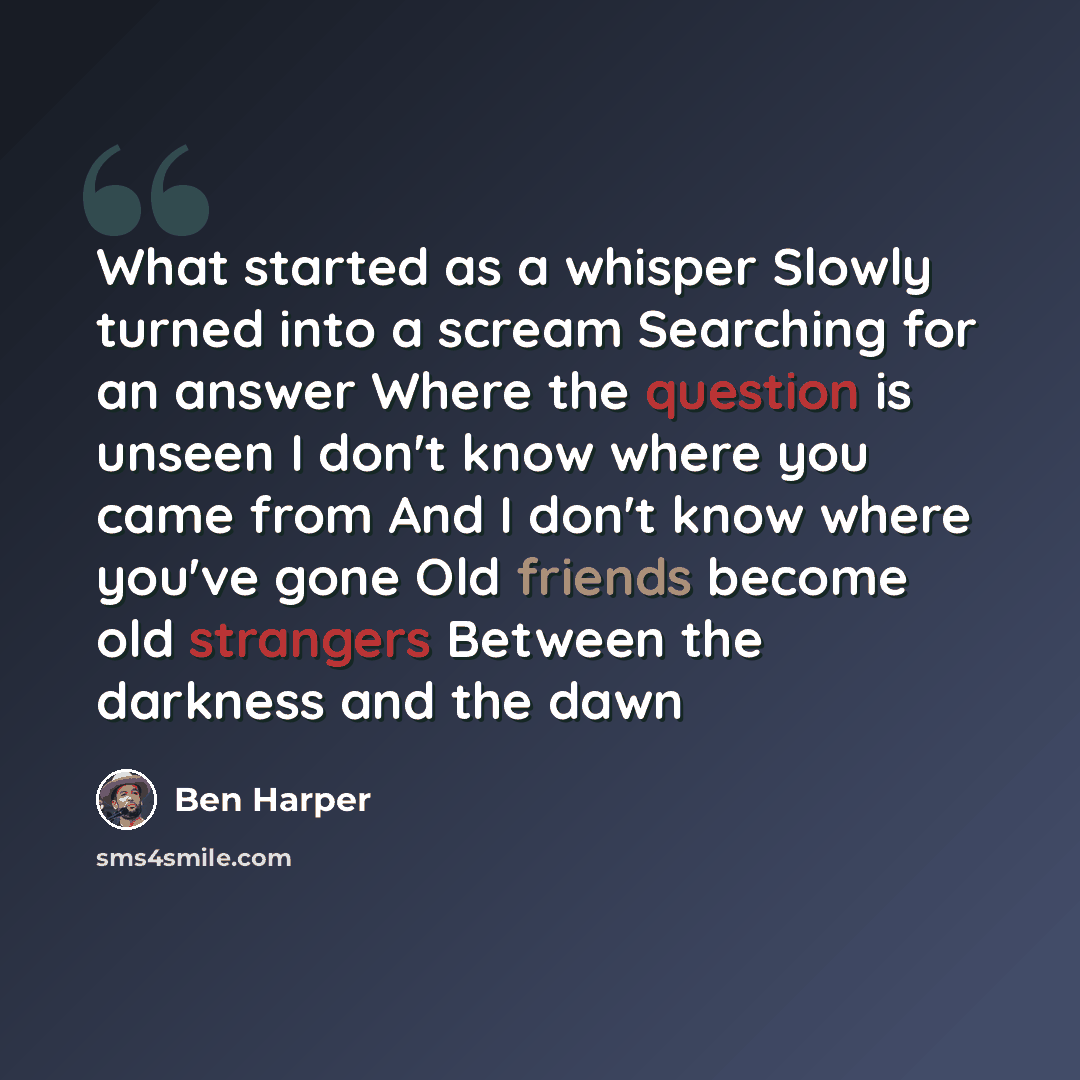 “What started as a whisper Slowly turned into a scream Searching for an answer Where the question is unseen I don't know where you came from And I don't know where you've gone Old friends become old strangers Between the darkness and the dawn” quote by Ben Harper