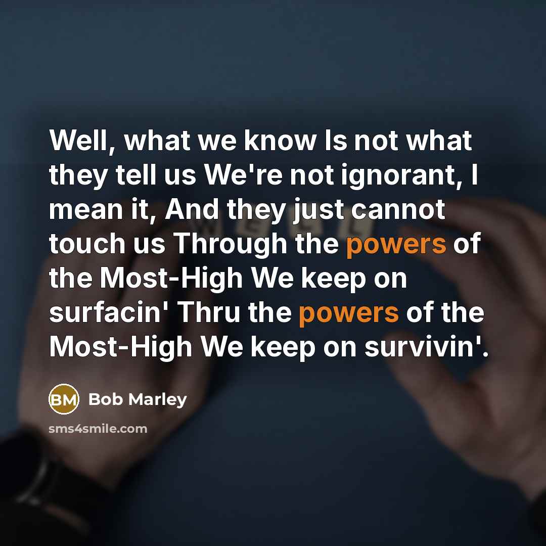 “Well, what we know Is not what they tell us We're not ignorant, I mean it, And they just cannot touch us Through the powers of the Most-High We keep on surfacin' Thru the powers of the Most-High We keep on survivin'.” quote by Bob Marley