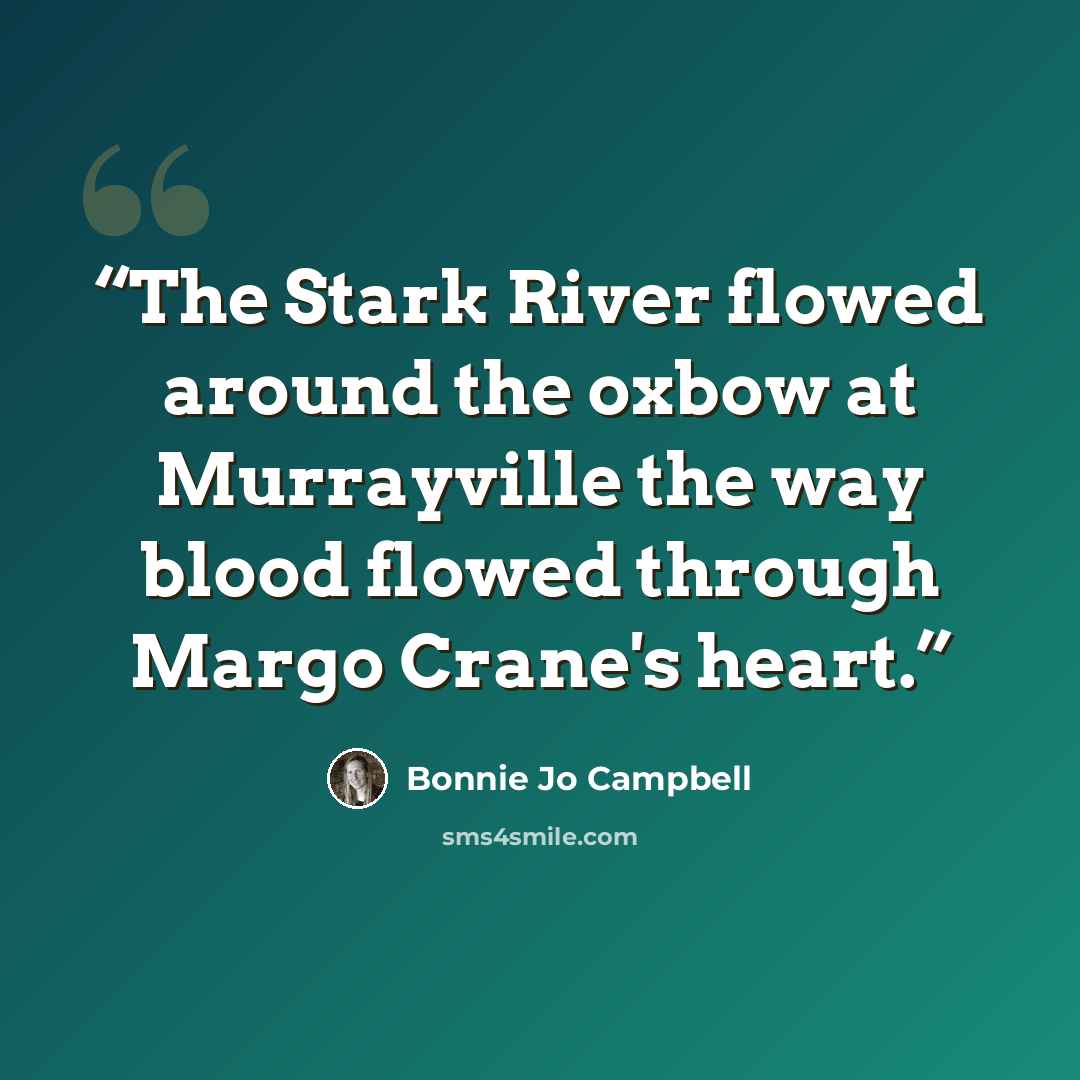 “The Stark River flowed around the oxbow at Murrayville the way blood flowed through Margo Crane's heart.” quote by Bonnie Jo Campbell