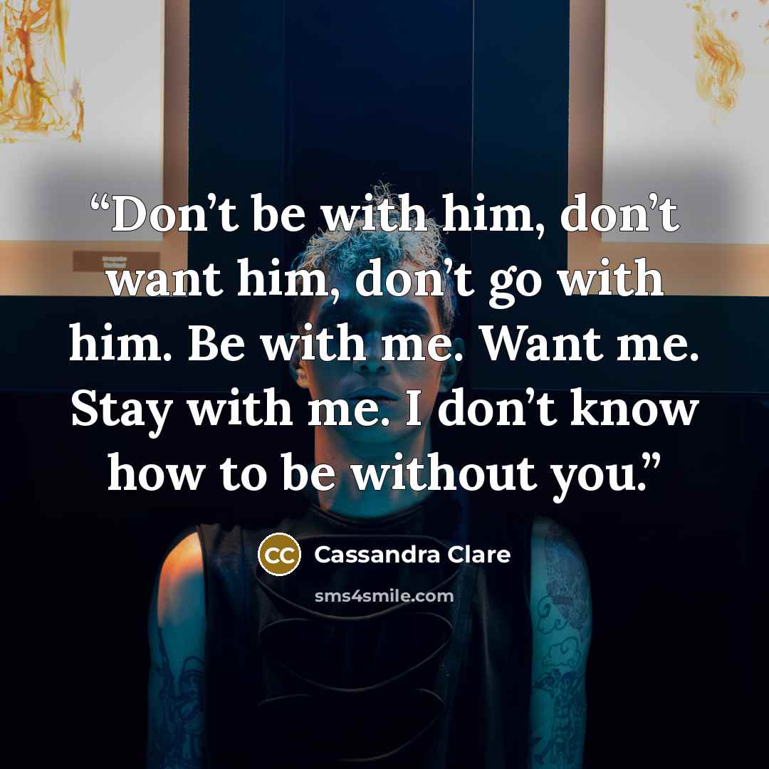 “Don’t be with him, don’t want him, don’t go with him. Be with me. Want me. Stay with me. I don’t know how to be without you.” quote by Cassandra Clare