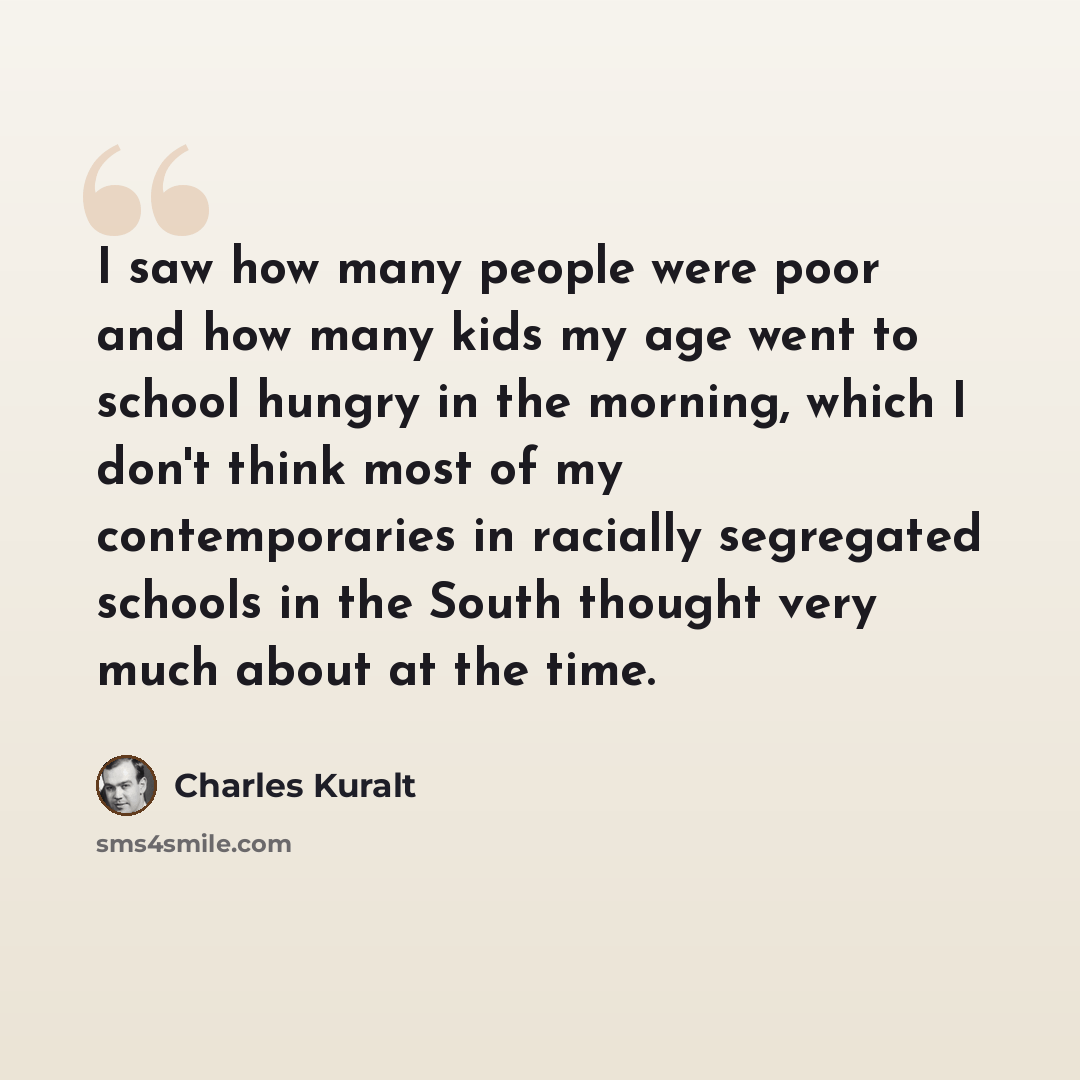 “I saw how many people were poor and how many kids my age went to school hungry in the morning, which I don't think most of my contemporaries in racially segregated schools in the South thought very much about at the time.” quote by Charles Kuralt
