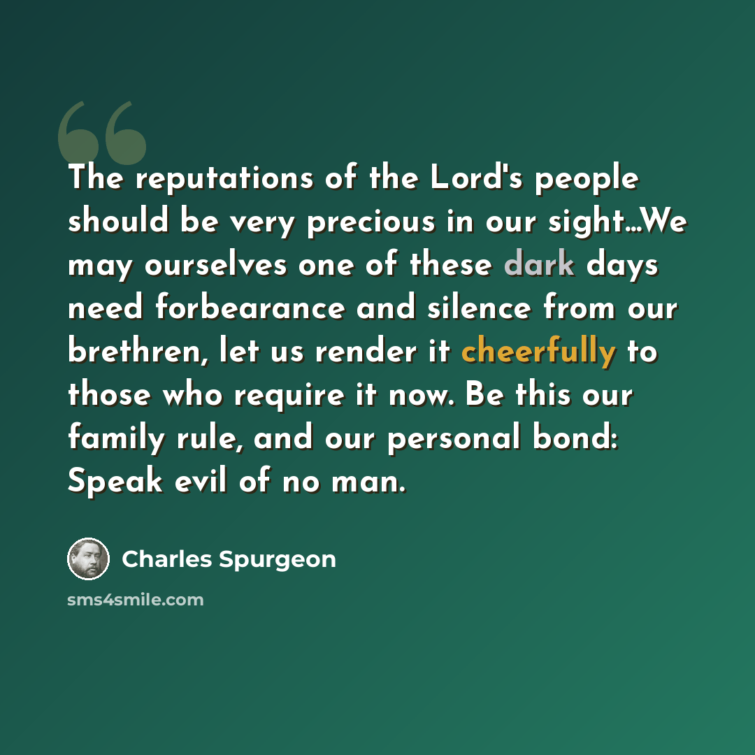 “The reputations of the Lord's people should be very precious in our sight...We may ourselves one of these dark days need forbearance and silence from our brethren, let us render it cheerfully to those who require it now. Be this our family rule, and our personal bond: Speak evil of no man.” quote by Charles Spurgeon