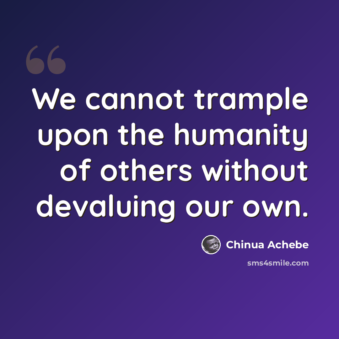 “We cannot trample upon the humanity of others without devaluing our own.” quote by Chinua Achebe