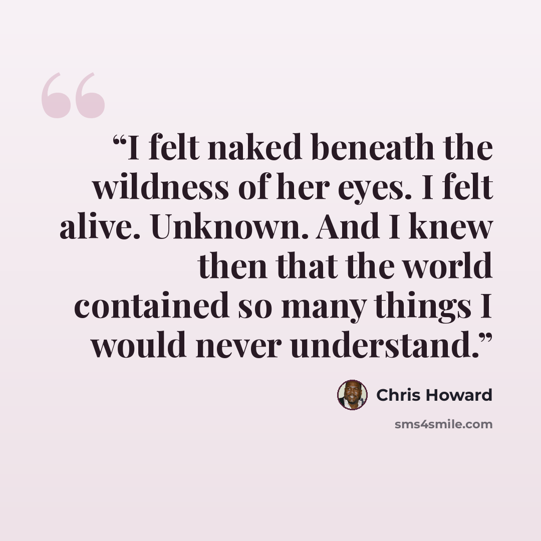 “I felt naked beneath the wildness of her eyes. I felt alive. Unknown. And I knew then that the world contained so many things I would never understand.” quote by Chris Howard