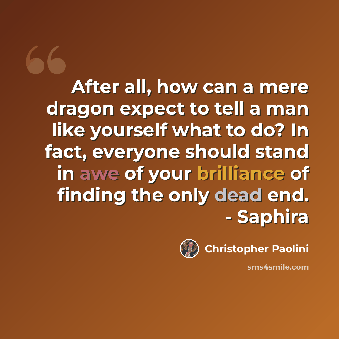 “After all, how can a mere dragon expect to tell a man like yourself what to do? In fact, everyone should stand in awe of your brilliance of finding the only dead end. - Saphira” quote by Christopher Paolini