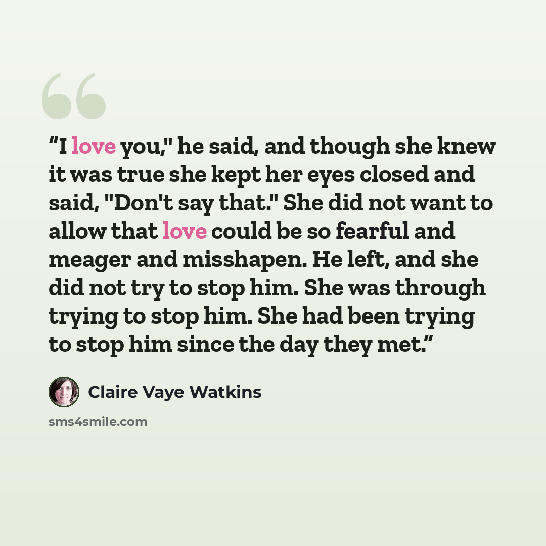 “I love you," he said, and though she knew it was true she kept her eyes closed and said, "Don't say that." She did not want to allow that love could be so fearful and meager and misshapen. He left, and she did not try to stop him. She was through trying to stop him. She had been trying to stop him…” quote by Claire Vaye Watkins