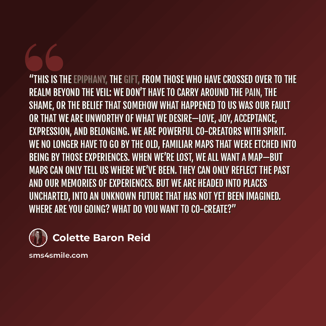 “This is the epiphany, the gift, from those who have crossed over to the realm beyond the veil: We don’t have to carry around the pain, the shame, or the belief that somehow what happened to us was our fault or that we are unworthy of what we desire—love, joy, acceptance, expression, and belonging…” quote by Colette Baron Reid