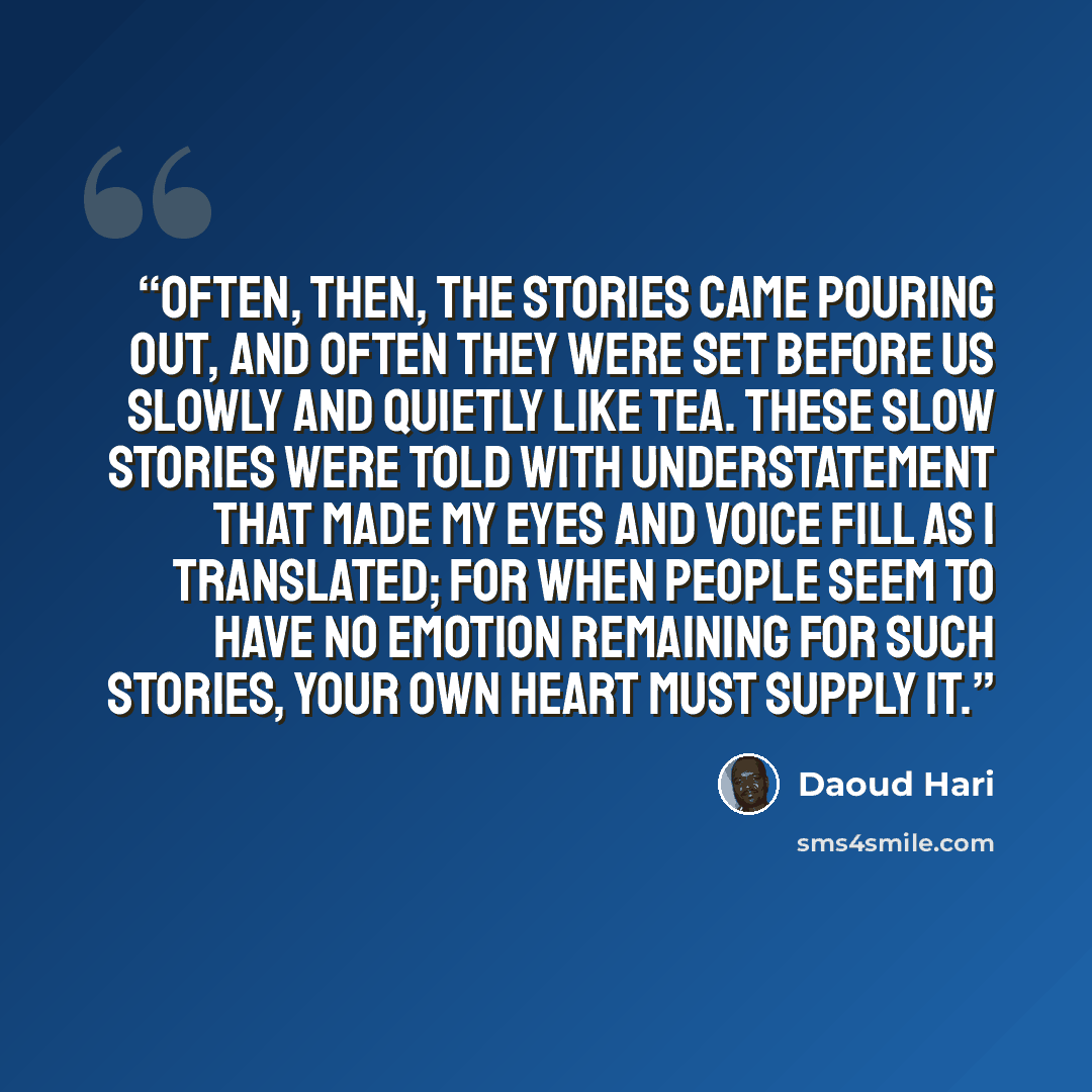 “Often, then, the stories came pouring out, and often they were set before us slowly and quietly like tea. These slow stories were told with understatement that made my eyes and voice fill as I translated; for when people seem to have no emotion remaining for such stories, your own heart must…” quote by Daoud Hari