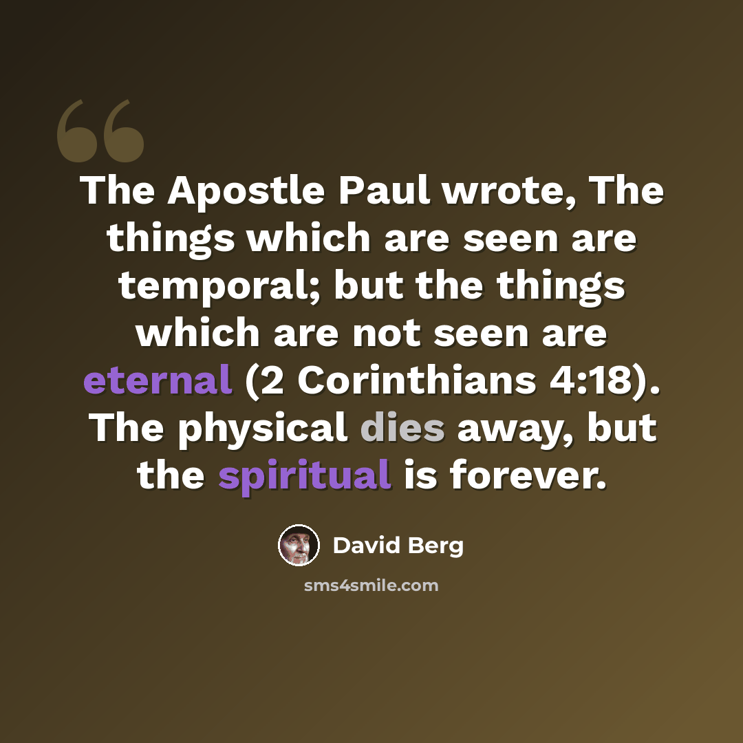 “The Apostle Paul wrote, The things which are seen are temporal; but the things which are not seen are eternal (2 Corinthians 4:18). The physical dies away, but the spiritual is forever.” quote by David Berg