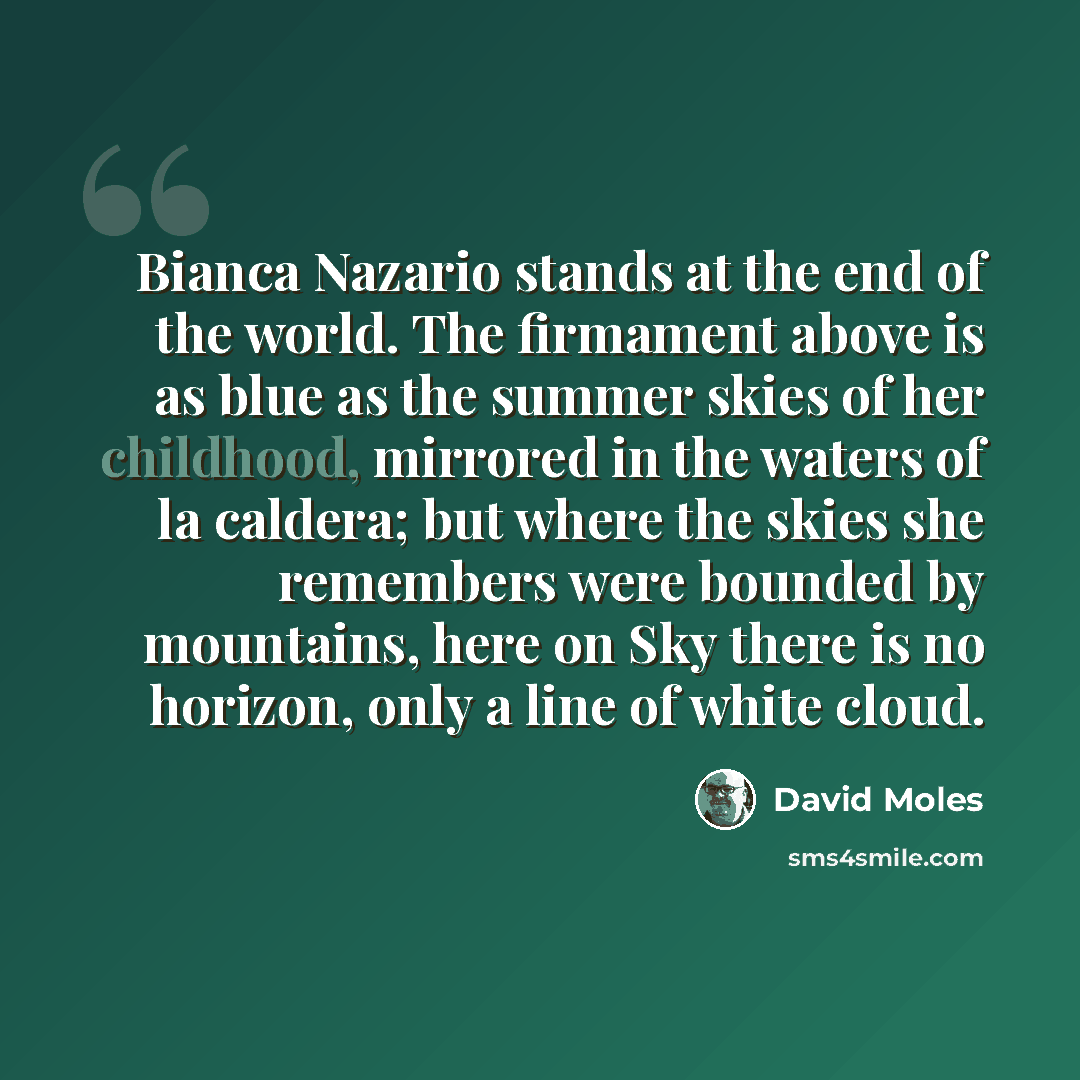 “Bianca Nazario stands at the end of the world. The firmament above is as blue as the summer skies of her childhood, mirrored in the waters of la caldera; but where the skies she remembers were bounded by mountains, here on Sky there is no horizon, only a line of white cloud.” quote by David Moles
