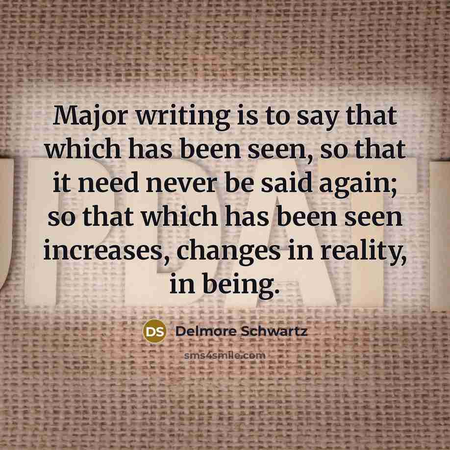 “Major writing is to say that which has been seen, so that it need never be said again; so that which has been seen increases, changes in reality, in being.” quote by Delmore Schwartz