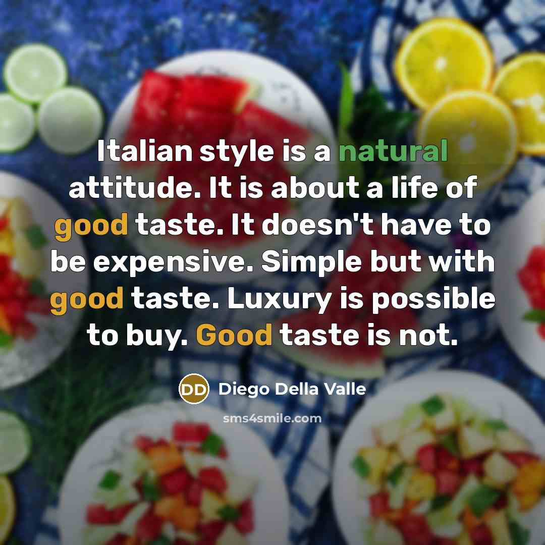“Italian style is a natural attitude. It is about a life of good taste. It doesn't have to be expensive. Simple but with good taste. Luxury is possible to buy. Good taste is not.” quote by Diego Della Valle