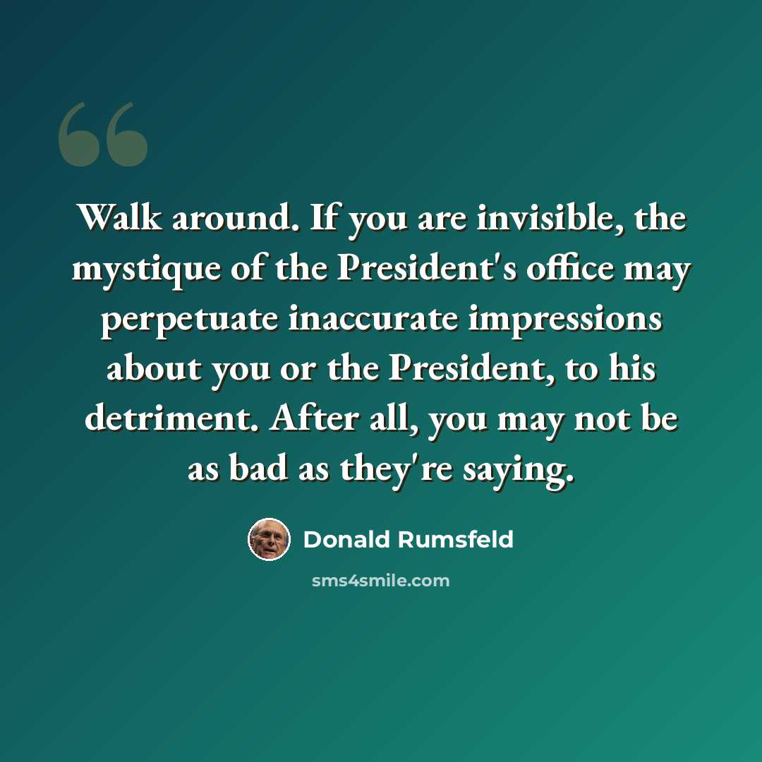 “Walk around. If you are invisible, the mystique of the President's office may perpetuate inaccurate impressions about you or the President, to his detriment. After all, you may not be as bad as they're saying.” quote by Donald Rumsfeld