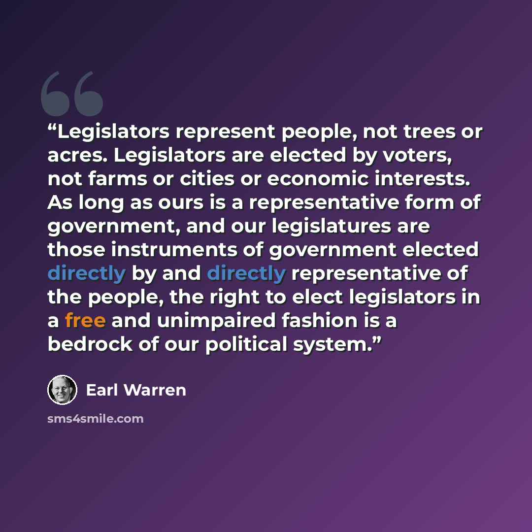 “Legislators represent people, not trees or acres. Legislators are elected by voters, not farms or cities or economic interests. As long as ours is a representative form of government, and our legislatures are those instruments of government elected directly by and directly representative of the…” quote by Earl Warren