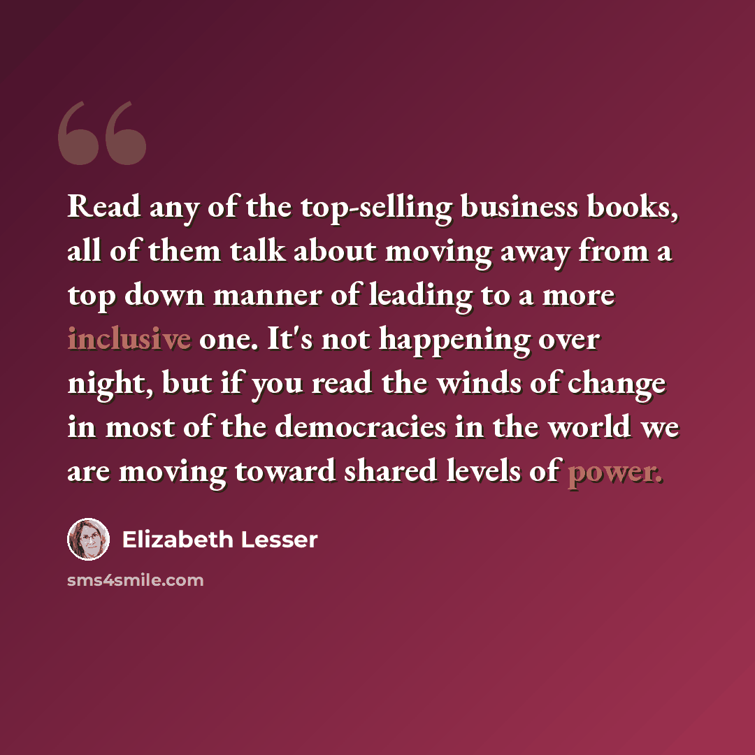 “Read any of the top-selling business books, all of them talk about moving away from a top down manner of leading to a more inclusive one. It's not happening over night, but if you read the winds of change in most of the democracies in the world we are moving toward shared levels of power.” quote by Elizabeth Lesser