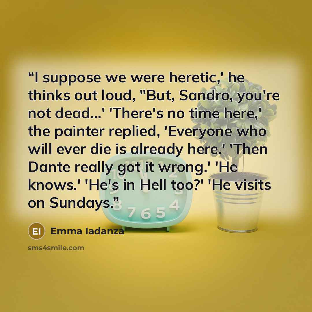 “I suppose we were heretic,' he thinks out loud, "But, Sandro, you're not dead...' 'There's no time here,' the painter replied, 'Everyone who will ever die is already here.' 'Then Dante really got it wrong.' 'He knows.' 'He's in Hell too?' 'He visits on Sundays.” quote by Emma Iadanza