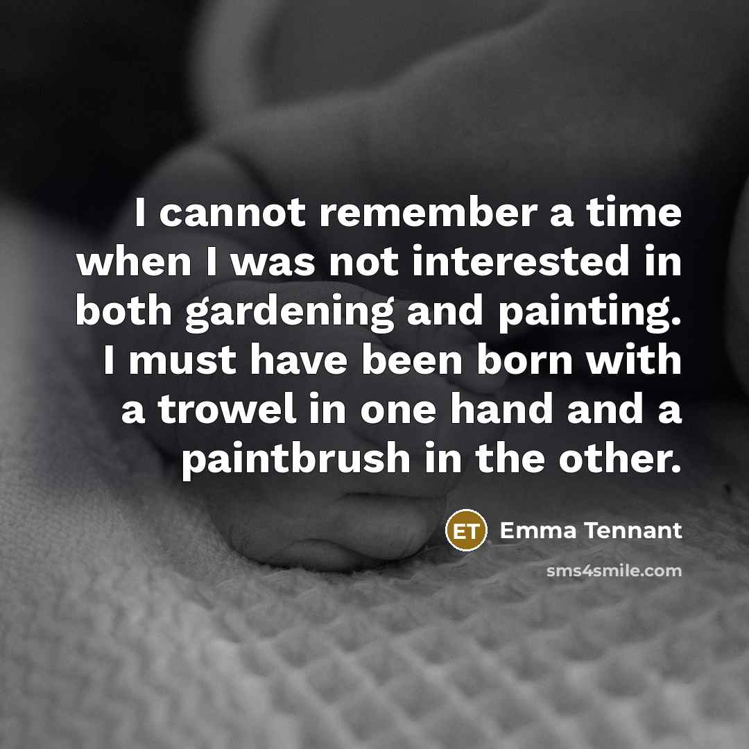 “I cannot remember a time when I was not interested in both gardening and painting. I must have been born with a trowel in one hand and a paintbrush in the other.” quote by Emma Tennant