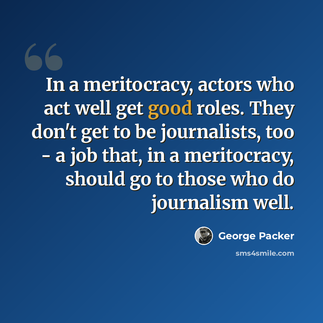 “In a meritocracy, actors who act well get good roles. They don't get to be journalists, too - a job that, in a meritocracy, should go to those who do journalism well.” quote by George Packer
