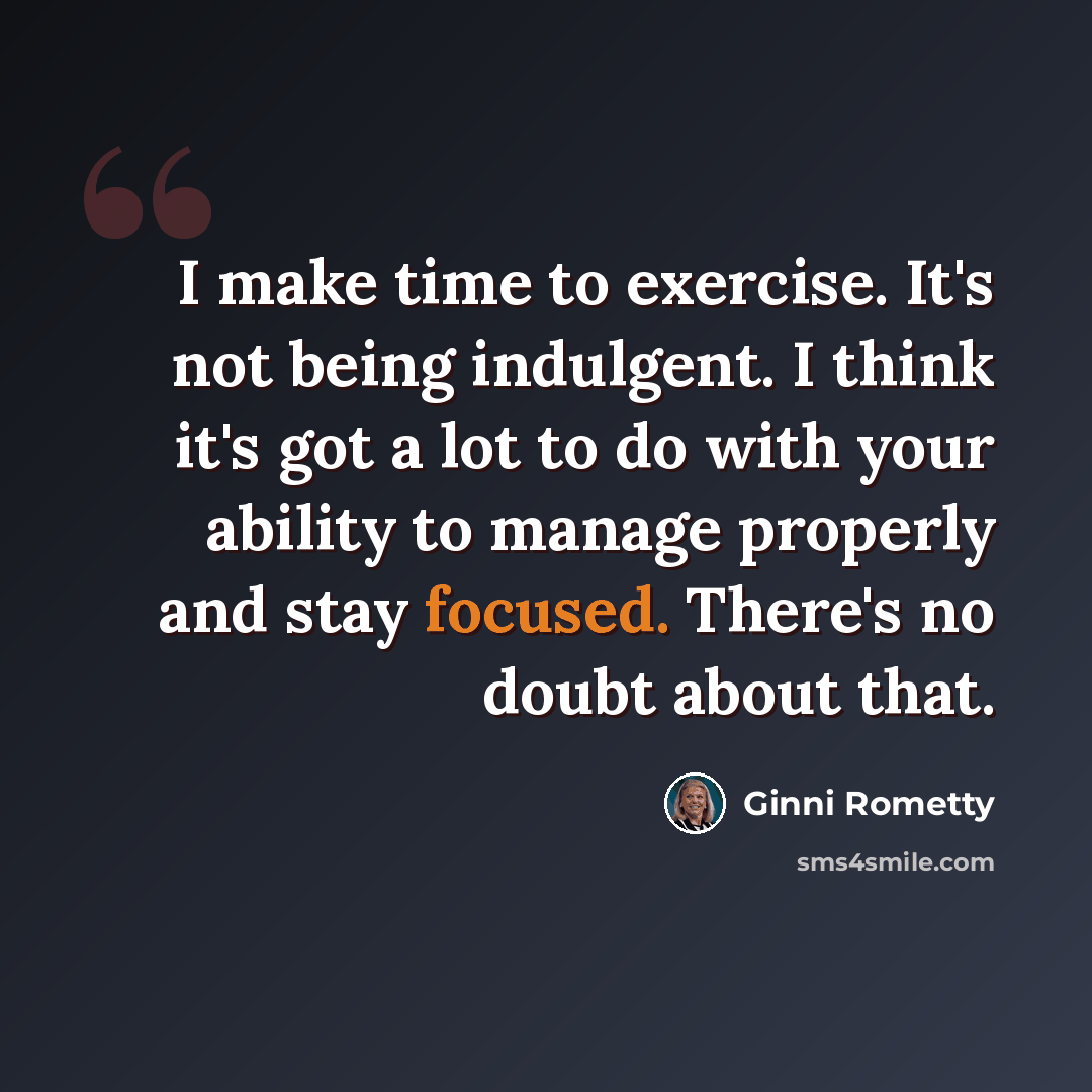 “I make time to exercise. It's not being indulgent. I think it's got a lot to do with your ability to manage properly and stay focused. There's no doubt about that.” quote by Ginni Rometty