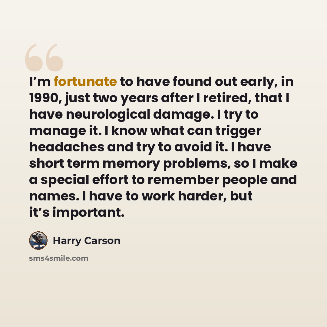 “I’m fortunate to have found out early, in 1990, just two years after I retired, that I have neurological damage. I try to manage it. I know what can trigger headaches and try to avoid it. I have short term memory problems, so I make a special effort to remember people and names. I have to work…” quote by Harry Carson