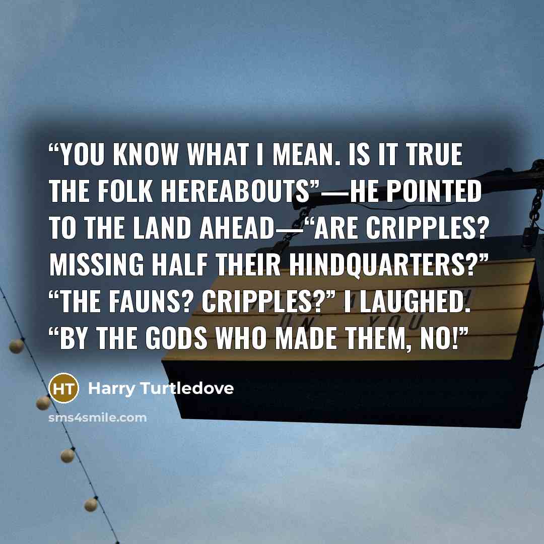 “You know what I mean. Is it true the folk hereabouts”—he pointed to the land ahead—“are cripples? Missing half their hindquarters?” “The fauns? Cripples?” I laughed. “By the gods who made them, no!” quote by Harry Turtledove